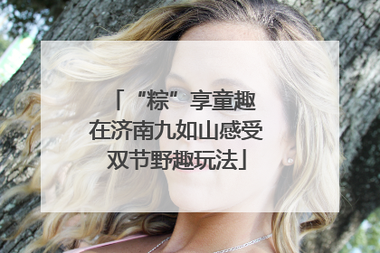 “粽”享童趣 在济南九如山感受双节野趣玩法