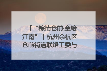 “粽情仓前·童绘江南”｜杭州余杭区仓前街道联络工委与辖区群众共度佳节
