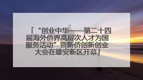 “创业中华——第二十四届海外侨界高层次人才为国服务活动”暨新侨创新创业大会在雄安新区开幕