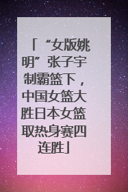 “女版姚明”张子宇制霸篮下，中国女篮大胜日本女篮取热身赛四连胜