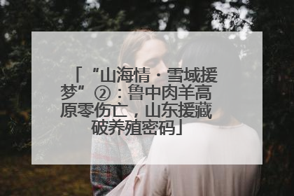“山海情・雪域援梦”②：鲁中肉羊高原零伤亡，山东援藏破养殖密码