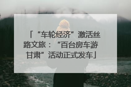 “车轮经济”激活丝路文旅：“百台房车游甘肃”活动正式发车