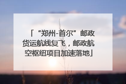 “郑州-首尔”邮政货运航线复飞，邮政航空枢纽项目加速落地