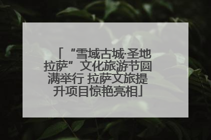 “雪域古城·圣地拉萨”文化旅游节圆满举行 拉萨文旅提升项目惊艳亮相