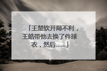 王楚钦开局不利，王皓带他去换了件球衣，然后……