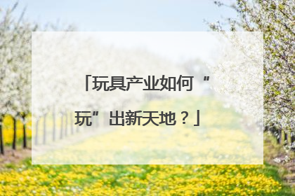 玩具产业如何“玩”出新天地？