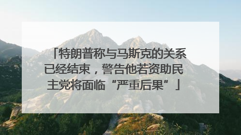 特朗普称与马斯克的关系已经结束，警告他若资助民主党将面临“严重后果”