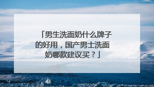 男生洗面奶什么牌子的好用，国产男士洗面奶哪款建议买？