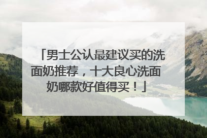 男士公认最建议买的洗面奶推荐，十大良心洗面奶哪款好值得买！