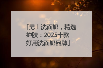 男士洗面奶，精选护肤：2025十款好用洗面奶品牌