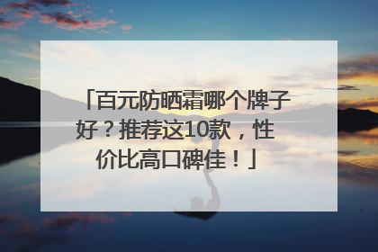 百元防晒霜哪个牌子好？推荐这10款，性价比高口碑佳！