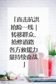 直击抗洪抢险一线｜转移群众、抢修道路 各方救援力量持续奋战