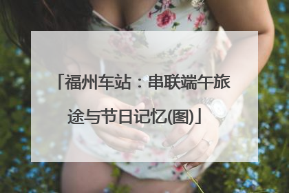 福州车站：串联端午旅途与节日记忆(图)