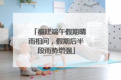 福建端午假期晴雨相间，假期后半段雨势增强