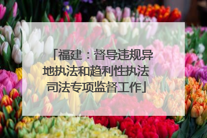 福建：督导违规异地执法和趋利性执法司法专项监督工作