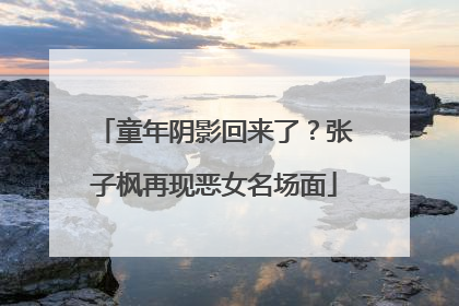 童年阴影回来了？张子枫再现恶女名场面