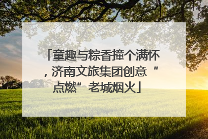 童趣与粽香撞个满怀，济南文旅集团创意“点燃”老城烟火
