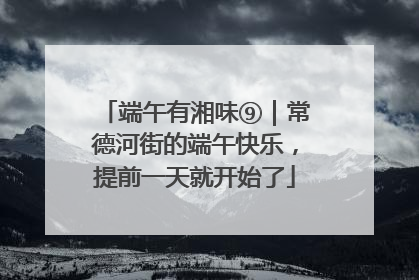 端午有湘味⑨｜常德河街的端午快乐，提前一天就开始了