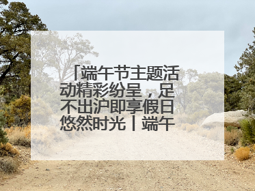 端午节主题活动精彩纷呈，足不出沪即享假日悠然时光丨端午氛围最浓时④