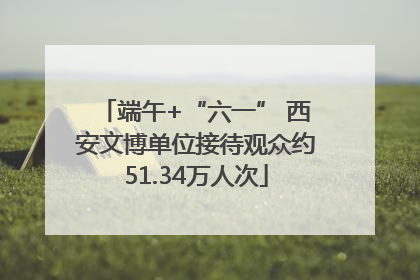 端午+“六一” 西安文博单位接待观众约51.34万人次