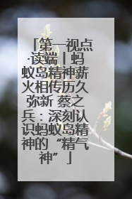 第一视点·读端丨蚂蚁岛精神薪火相传历久弥新 蔡之兵：深刻认识蚂蚁岛精神的“精气神”