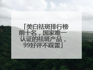 美白祛斑排行榜前十名，国家唯一认证的祛斑产品，99好评不踩雷