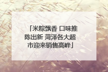 米粽飘香 口味推陈出新 菏泽各大超市迎来销售高峰