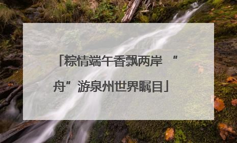 粽情端午香飘两岸 “舟”游泉州世界瞩目