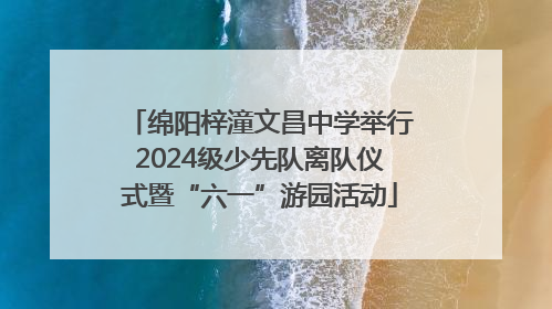 绵阳梓潼文昌中学举行2024级少先队离队仪式暨“六一”游园活动