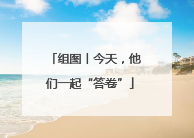组图丨今天，他们一起“答卷”