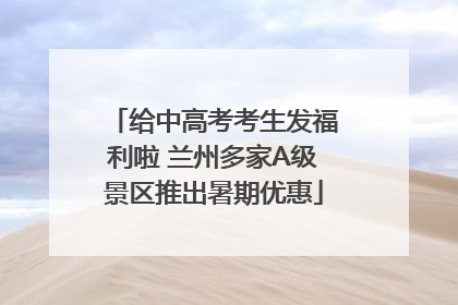 给中高考考生发福利啦 兰州多家A级景区推出暑期优惠