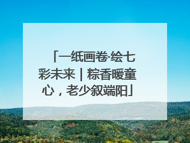 一纸画卷·绘七彩未来｜粽香暖童心，老少叙端阳