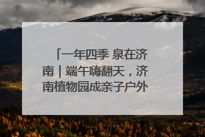 一年四季 泉在济南｜端午嗨翻天，济南植物园成亲子户外热门打卡地