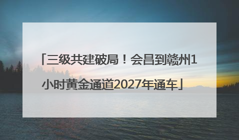 三级共建破局！会昌到赣州1小时黄金通道2027年通车