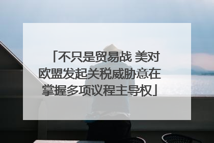 不只是贸易战 美对欧盟发起关税威胁意在掌握多项议程主导权