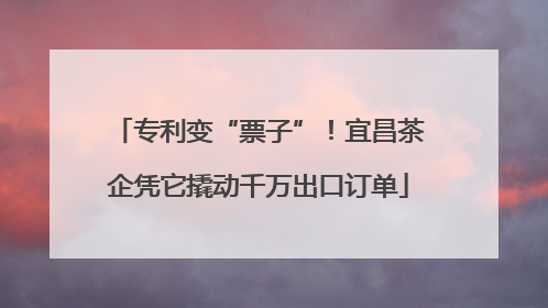 专利变“票子”！宜昌茶企凭它撬动千万出口订单