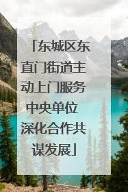 东城区东直门街道主动上门服务中央单位 深化合作共谋发展