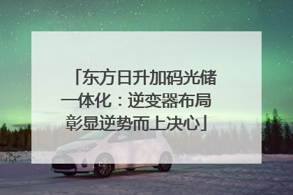 东方日升加码光储一体化：逆变器布局彰显逆势而上决心