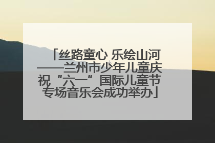 丝路童心 乐绘山河——兰州市少年儿童庆祝“六一”国际儿童节专场音乐会成功举办