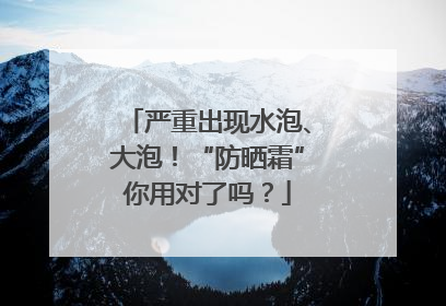 严重出现水泡、大泡！“防晒霜”你用对了吗？