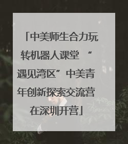 中美师生合力玩转机器人课堂 “遇见湾区”中美青年创新探索交流营在深圳开营