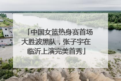 中国女篮热身赛首场大胜波黑队，张子宇在临沂上演完美首秀