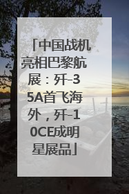 中国战机亮相巴黎航展：歼-35A首飞海外，歼-10CE成明星展品