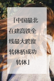 中国最北在建高铁全线最大跨度转体桥成功转体