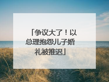 争议大了！以总理抱怨儿子婚礼被推迟