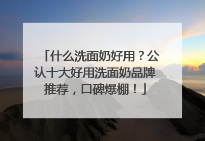 什么洗面奶好用？公认十大好用洗面奶品牌推荐，口碑爆棚！
