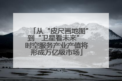 从“皮尺画地图”到“卫星看未来” 时空服务产业产值将形成万亿级市场