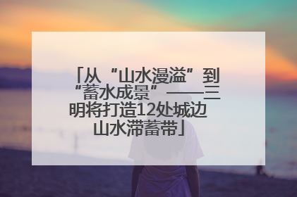 从“山水漫溢”到“蓄水成景”——三明将打造12处城边山水滞蓄带
