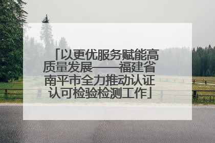 以更优服务赋能高质量发展——福建省南平市全力推动认证认可检验检测工作