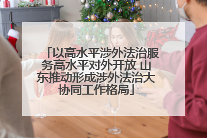 以高水平涉外法治服务高水平对外开放 山东推动形成涉外法治大协同工作格局